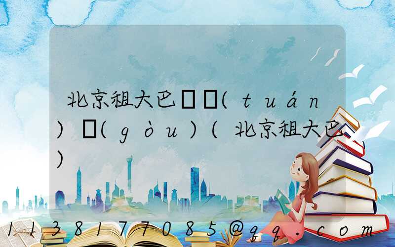 北京租大巴車團(tuán)購(gòu)(北京租大巴)