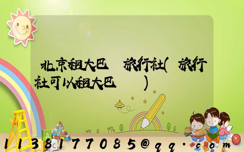 北京租大巴車旅行社(旅行社可以租大巴車嗎)