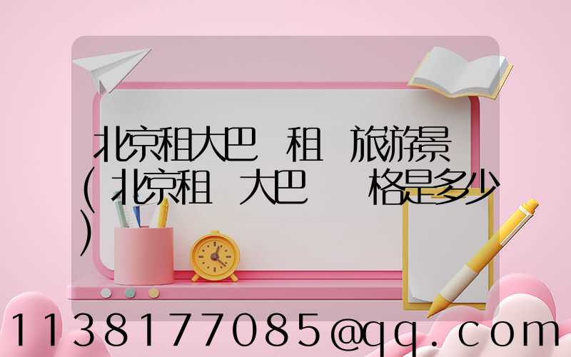 北京租大巴車租車旅游景點(北京租車大巴車價格是多少)