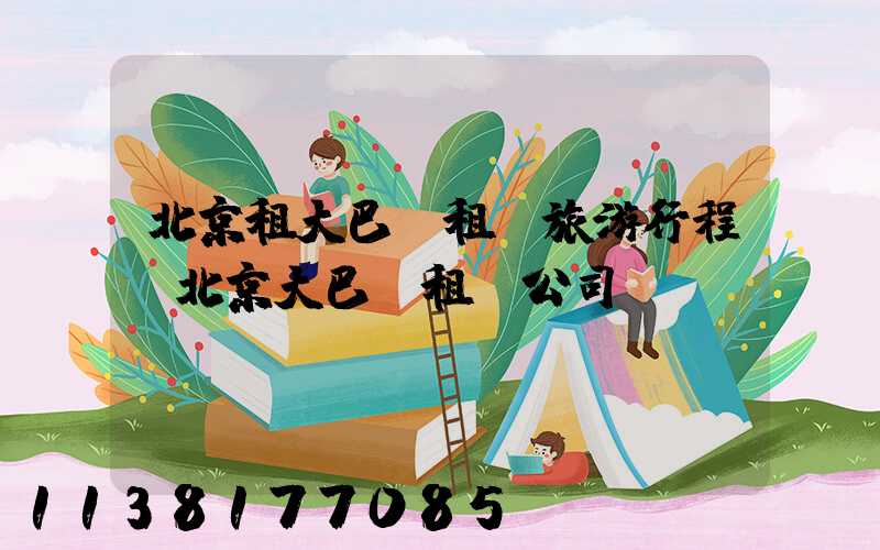 北京租大巴車租車旅游行程(北京大巴車租車公司)