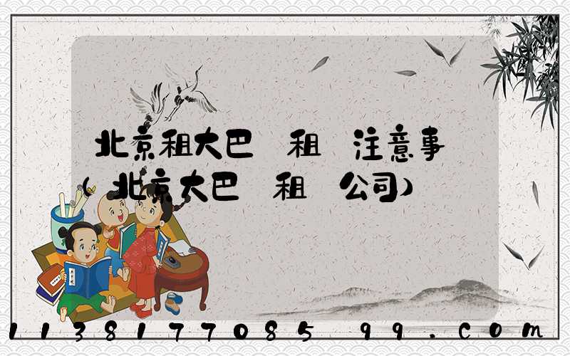 北京租大巴車租車注意事項(北京大巴車租車公司)
