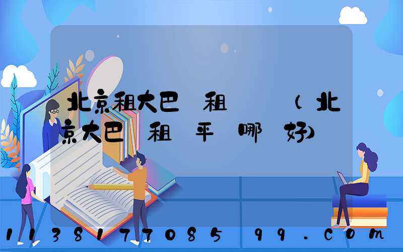 北京租大巴車租車評級(北京大巴車租車平臺哪個好)