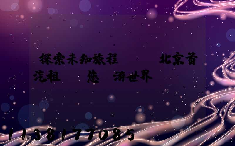 探索未知旅程，選擇北京首汽租車帶您暢游世界