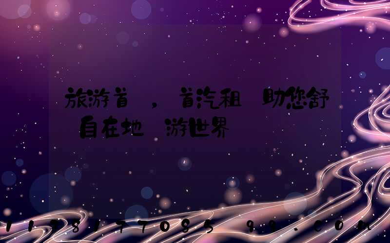 旅游首選，首汽租車助您舒適自在地暢游世界