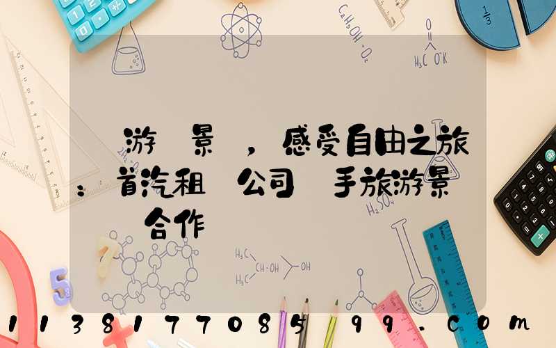 暢游風景線，感受自由之旅：首汽租車公司攜手旅游景區開啟合作
