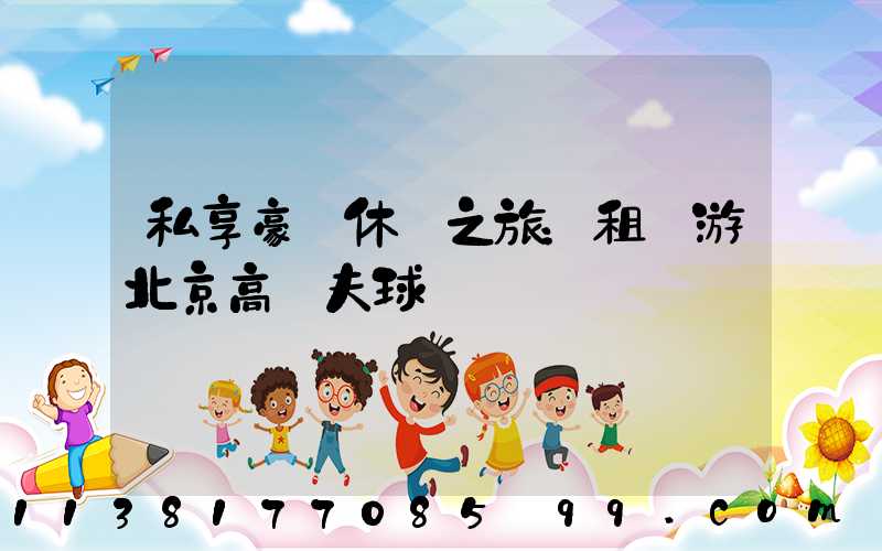 私享豪華休閑之旅：租車游北京高爾夫球場