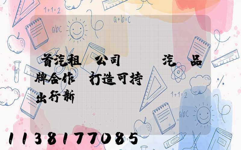 首汽租車公司與電動汽車品牌合作，打造可持續(xù)出行新選擇